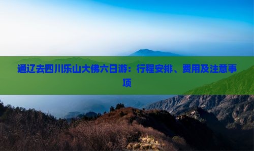 通辽去四川乐山大佛六日游:行程安排、费用及注意事项 通辽去四川乐山大佛六日游:行程安排、费用及注意事项