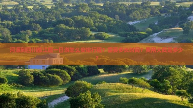 河源到四川都江堰一日游怎么安排行程？需要多长时间？费用大概是多少？