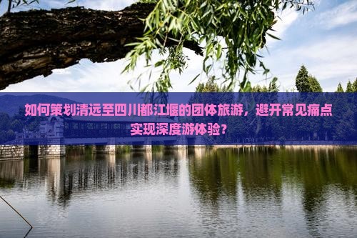 如何策划清远至四川都江堰的团体旅游，避开常见痛点实现深度游体验？