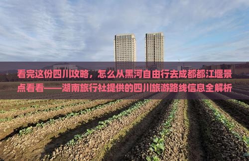 看完这份四川攻略，怎么从黑河自由行去成都都江堰景点看看——湖南旅行社提供的四川旅游路线信息全解析