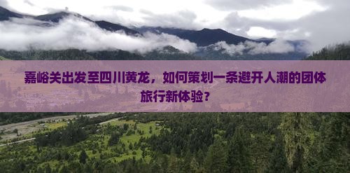 嘉峪关出发至四川黄龙，如何策划一条避开人潮的团体旅行新体验？