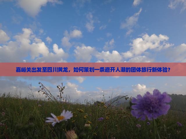 嘉峪关出发至四川黄龙，如何策划一条避开人潮的团体旅行新体验？