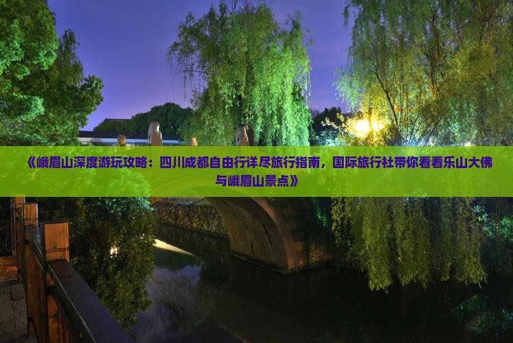 《峨眉山深度游玩攻略：四川成都自由行详尽旅行指南，国际旅行社带你看看乐山大佛与峨眉山景点》