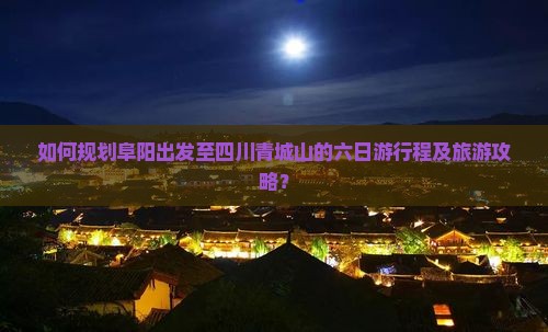 如何规划阜阳出发至四川青城山的六日游行程及旅游攻略？