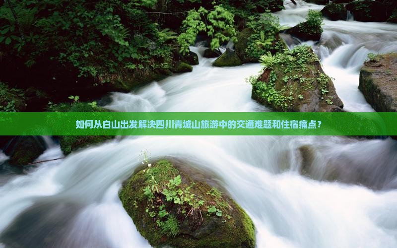 如何从白山出发解决四川青城山旅游中的交通难题和住宿痛点？