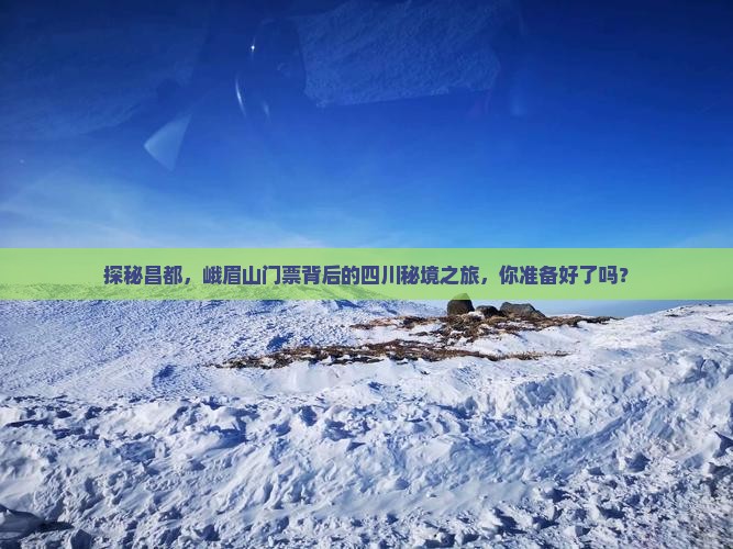 探秘昌都，峨眉山门票背后的四川秘境之旅，你准备好了吗？