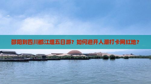 邵阳到四川都江堰五日游？如何避开人潮打卡网红地？