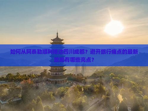 如何从阿泰勒顺利抵达四川成都？避开旅行痛点的最新攻略有哪些亮点？