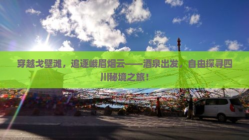 穿越戈壁滩，追逐峨眉烟云——酒泉出发，自由探寻四川秘境之旅！