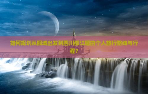 如何规划从桐城出发到四川都江堰的个人旅行路线与行程？