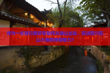作为一名旅行爱好宅如何从唐山出发，探访四川乐山大佛的神秘魅力？
