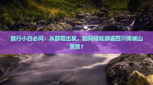 旅行小白必问：从邵阳出发，如何轻松游遍四川青城山美景？