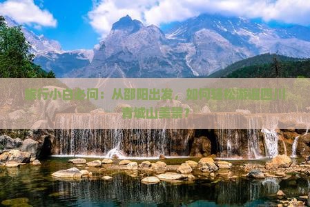 旅行小白必问：从邵阳出发，如何轻松游遍四川青城山美景？