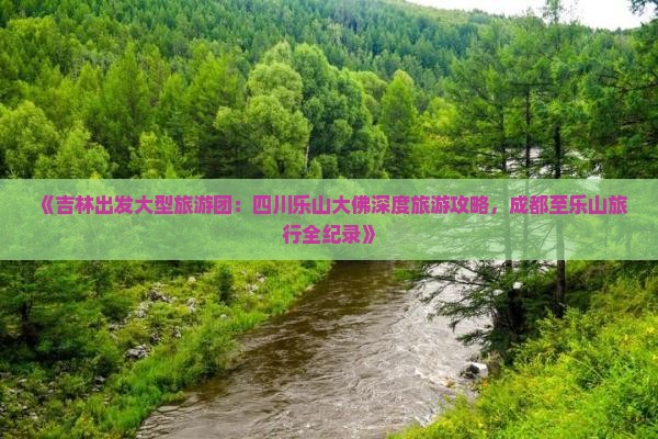 《吉林出发大型旅游团：四川乐山大佛深度旅游攻略，成都至乐山旅行全纪录》