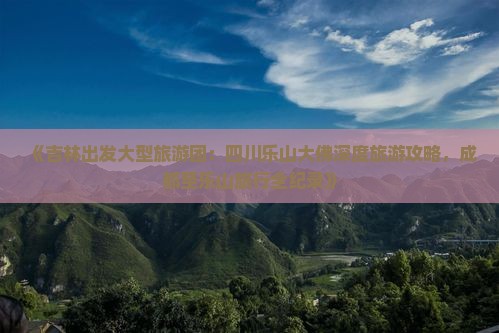 《吉林出发大型旅游团：四川乐山大佛深度旅游攻略，成都至乐山旅行全纪录》