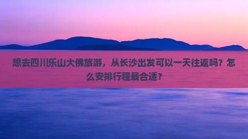 想去四川乐山大佛旅游，从长沙出发可以一天往返吗？怎么安排行程最合适？