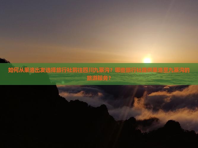 如何从果洛出发选择旅行社前往四川九寨沟？哪些旅行社提供果洛至九寨沟的旅游服务？