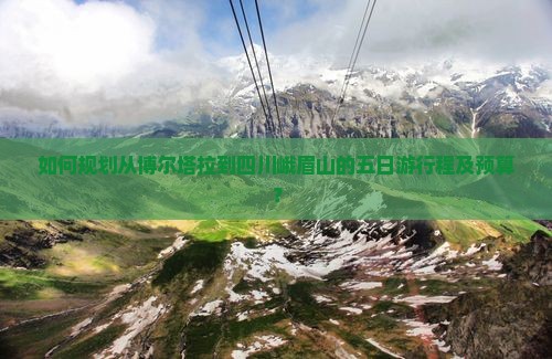 如何规划从博尔塔拉到四川峨眉山的五日游行程及预算？