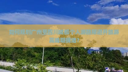 如何规划广州至四川成都个人游路犀避开旅游高峰期拥堵？