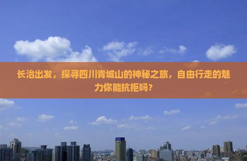 长治出发，探寻四川青城山的神秘之旅，自由行走的魅力你能抗拒吗？