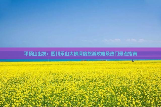 平顶山出发：四川乐山大佛深度旅游攻略及热门景点指南