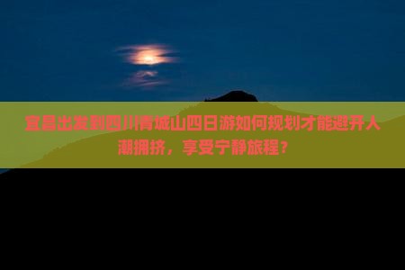 宜昌出发到四川青城山四日游如何规划才能避开人潮拥挤，享受宁静旅程？