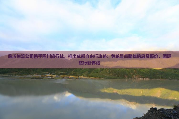临沂物流公司携手四川旅行社，推出成都自由行攻略：黄龙景点路线信息及报价，国际旅行新体验