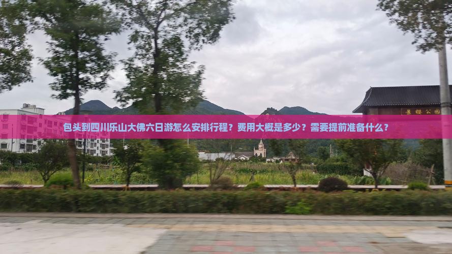包头到四川乐山大佛六日游怎么安排行程？费用大概是多少？需要提前准备什么？
