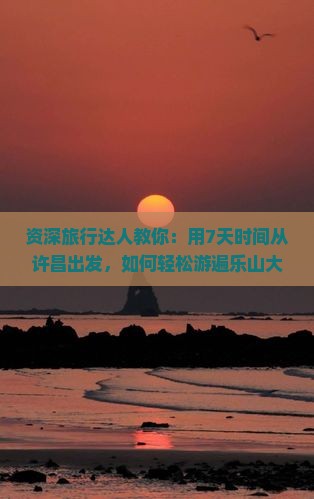 资深旅行达人教你：用7天时间从许昌出发，如何轻松游遍乐山大佛？