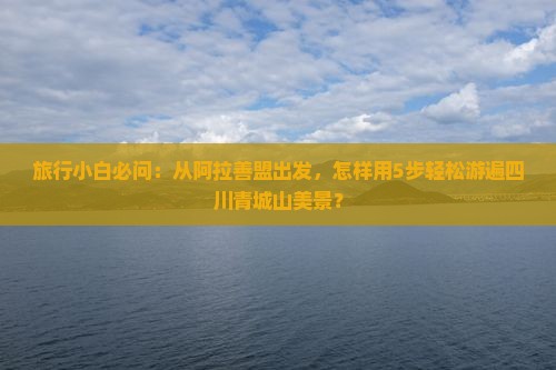 旅行小白必问：从阿拉善盟出发，怎样用5步轻松游遍四川青城山美景？