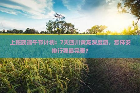 上班族端午节计划：7天四川黄龙深度游，怎样安排行程最完美？