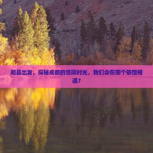 和县出发，探秘成都的悠闲时光，我们会在哪个茶馆相遇？