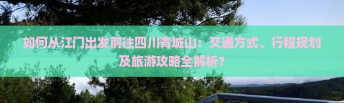 如何从江门出发前往四川青城山：交通方式、行程规划及旅游攻略全解析？