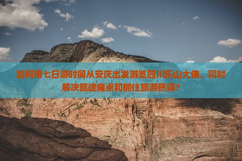 如何用七日游时间从安庆出发游览四川乐山大佛，同时解决旅途痛点和抓住旅游热词？
