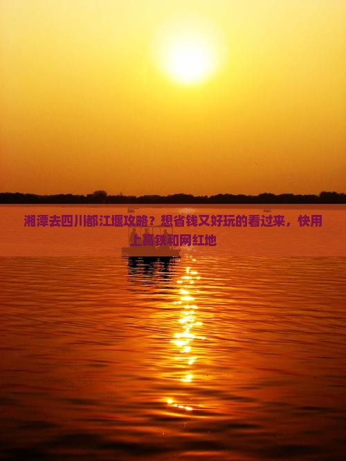 湘潭去四川都江堰攻略？想省钱又好玩的看过来，快用上高铁和网红地