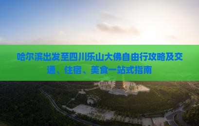 哈尔滨出发至四川乐山大佛自由行攻略及交通、住宿、美食一站式指南