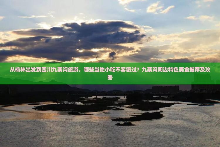 从榆林出发到四川九寨沟旅游，哪些当地小吃不容错过？九寨沟周边特色美食推荐及攻略