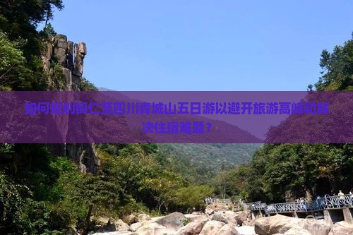如何规划铜仁至四川青城山五日游以避开旅游高峰和解决住宿难题？