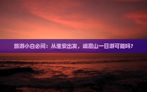 旅游小白必问：从淮安出发，峨眉山一日游可能吗？