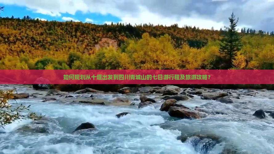 如何规划从十堰出发到四川青城山的七日游行程及旅游攻略？