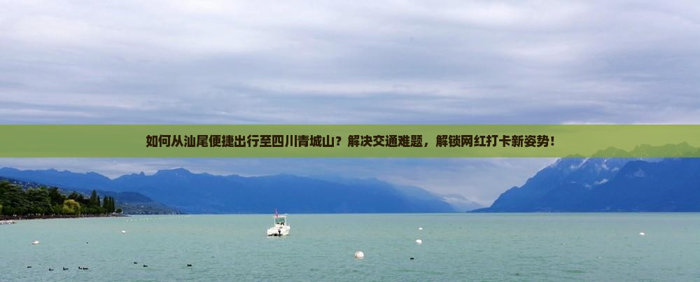 如何从汕尾便捷出行至四川青城山？解决交通难题，解锁网红打卡新姿势！