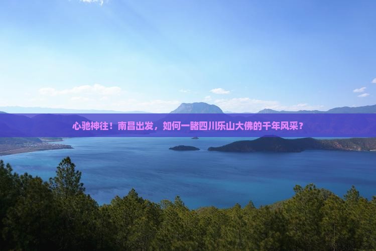 心驰神往！南昌出发，如何一睹四川乐山大佛的千年风采？