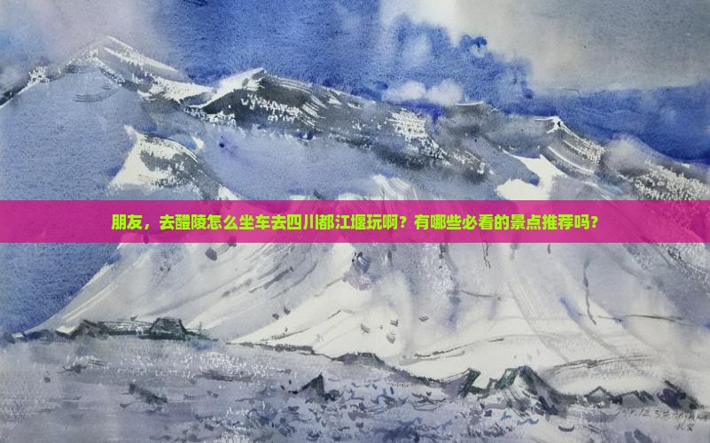 朋友，去醴陵怎么坐车去四川都江堰玩啊？有哪些必看的景点推荐吗？