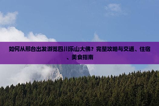 如何从邢台出发游览四川乐山大佛？完整攻略与交通、住宿、美食指南