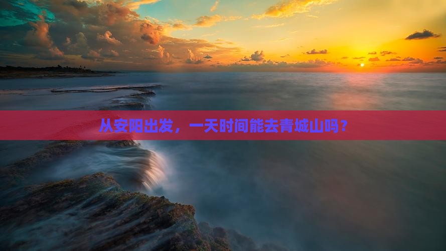 从安阳出发，一天时间能去青城山吗？