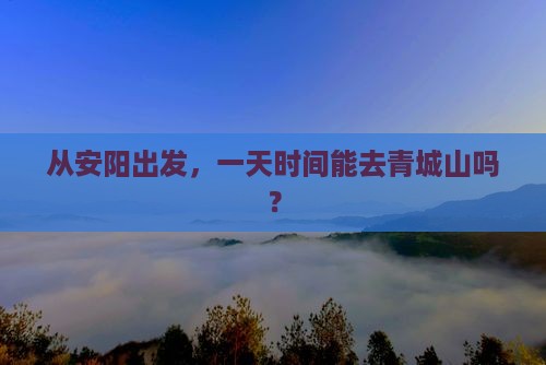 从安阳出发，一天时间能去青城山吗？