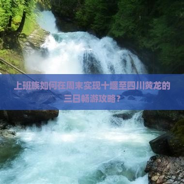 上班族如何在周末实现十堰至四川黄龙的三日畅游攻略？