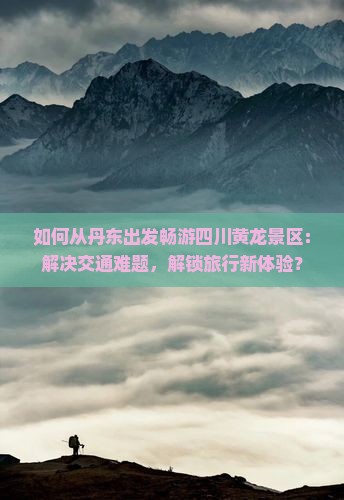 如何从丹东出发畅游四川黄龙景区：解决交通难题，解锁旅行新体验？