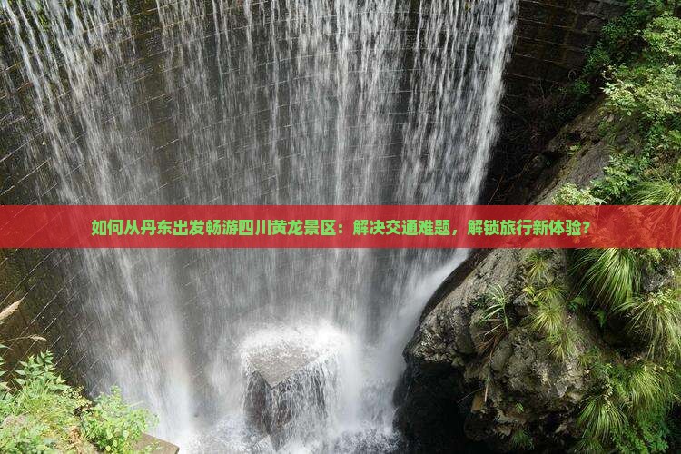 如何从丹东出发畅游四川黄龙景区：解决交通难题，解锁旅行新体验？