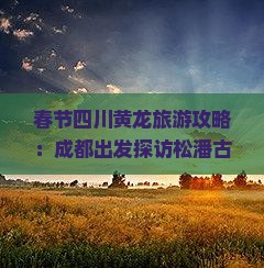 春节四川黄龙旅游攻略：成都出发探访松潘古城与黄龙景区，品尝地道小吃和牦牛肉美食